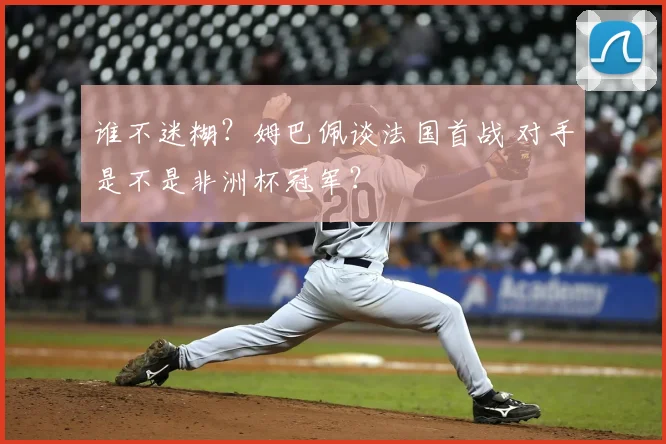 谁不迷糊?姆巴佩谈法国首战 对手是不是非洲杯冠军?