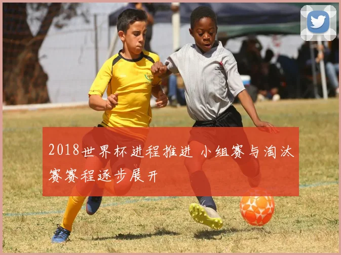 2018世界杯进程推进 小组赛与淘汰赛赛程逐步展开