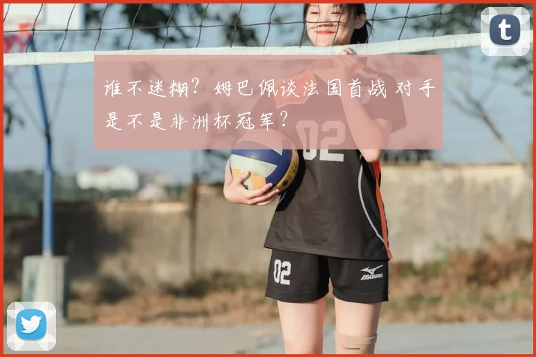 谁不迷糊?姆巴佩谈法国首战 对手是不是非洲杯冠军?