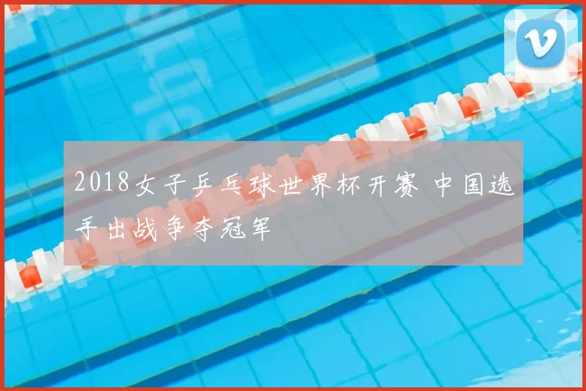 2018女子乒乓球世界杯开赛 中国选手出战争夺冠军