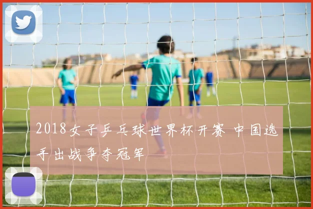2018女子乒乓球世界杯开赛 中国选手出战争夺冠军